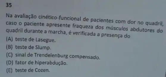 35
Na avaliação cinético-funcional de pacientes com dor no quadril,
caso o paciente apresente fraqueza dos músculos abdutores do
quadril durante a marcha, é verificada a presença do
(A) teste de Lasegue.
(B) teste de Slump.
(C) sinal de Trendelenburg compensado.
(D) fator de hiperabdustre
(E) teste de Cozen.