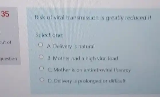 35
Risk of viral transmission is greatly reduced if
Select one:
A. Delivery is natural
B. Mother had high viral load
C. Mother is on antiretroviral therapy
D. Delivery is prolonged or difficult