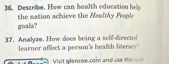 36. Describe How can health education help
the nation achieve the Healthy People
goals?
37. Analyze . How does being a self-directed
learner affect a person's health literacy?
D. Visit glencoe.com and use this code