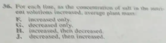 36. For each line,as the concentration of salt in the nutris
ent solutions increased.average plant mass:
R increased only.
decreased only.
N increased, then decreased
J. decreased then increased.