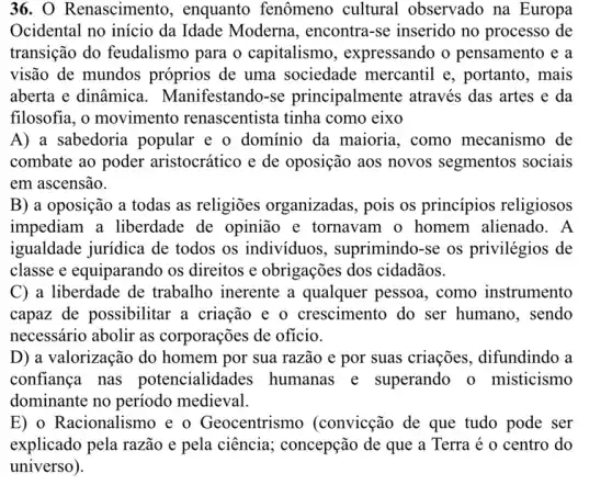 36. O Renascimento , enquanto fenômeno cultural observado na Europa
Ocidental no início da Idade Moderna , encontra-se inserido no processo de
transição do feudalismo para o capitalismo , expressando o pensamento e a
visão de mundos próprios de uma sociedade mercantil e , portanto, mais
aberta e dinâmica Manifestando-se principalmente através das artes e da
filosofia, o movimento renascentista tinha como eixo
A) a sabedoria popular e o domínio da maioria, como mecanismo de
combate ao poder aristocrático e de oposição aos novos segmentos sociais
em ascensão.
B) a oposição a todas as religiōes organizadas, pois os princípios religiosos
impediam a liberdade de opinião e tornavam o homem alienado. A
igualdade jurídica de todos os individuos , suprimindo-se os privilégios de
classe e equiparando os direitos e obrigações dos cidadãos.
C) a liberdade de trabalho inerente a qualquer pessoa, como instrumento
capaz de possibilitar a criação e o crescimento do ser humano, sendo
necessário abolir as corporações de oficio.
D) a valorização do homem por sua razão e por suas criações., difundindo a
confiança nas potencialidad les humanas e superando o misticismo
dominante no período medieval.
E) o Racionalismo e o Geocentrismo (convicção de que tudo pode ser
explicado pela razão e pela ciência; concepção de que a Terra é o centro do
universo).