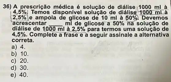 36) A prescrição médica é solução de diálise/1000 ml a
4,5%  Temos disponivel solução de diálise 1000 mL à
2,5%  e ampola de glicose de 10 ml à 50%  Devemos
diálise de 1000 ml là 2,5%  para termos uma solução de
acrescentar __ ml de glicose a 50%  na solucão de
4,5%  Complete a frase e a seguir assinale a alternativa
correta.
a) 4.
b) 10.
c) 20.
d) 30.
e) 40.