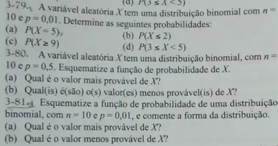 3-79 A variável aleatória X tem uma distribuição binomial com n=
10 e p=0,01
Determine as seguintes probabilidades:
(a) P(X=5)
(c) P(Xgeqslant 9)
(b) P(Xleqslant 2)
(d) P(3leqslant Xlt 5)
3-80
A variável aleatória X tem uma distribuição binomial, com n=
10 e p=0,5 . Esquematize a função de probabilidade de X.
(a) Qual é o valor mais provável de X?
(b) Qual(is)é(são) o(s)valor(es) menos provável (is) de X?
3-81 Esquematize a função de probabilidade de uma distribuição
binomial,com n=10 e p=0,01 e comente a forma da distribuição.
(a) Qualéo valor mais provável de X?
(b) Qualéo valor menos provável de X?