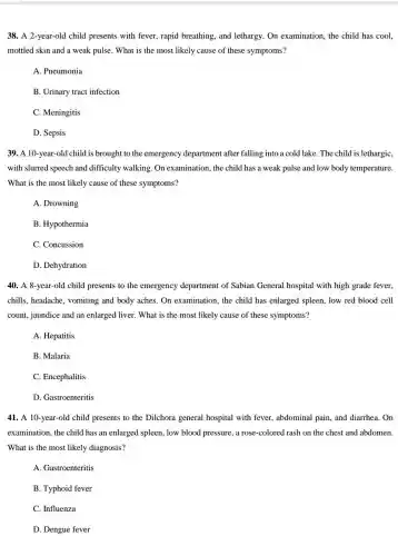 38. A 2-year-old child presents with fever, rapid breathing, and lethargy . On examination, the child has cool.
mottled skin and a weak pulse. What is the most likely cause of these symptoms?
A. Pneumonia
B. Urinary tract infection
C. Meningitis
D. Sepsis
39. A 10-year-old child is brought to the emergency department after falling into a cold lake. The child is lethargic,
with slurred speech and difficulty walking. On examination, the child has a weak pulse and low body temperature.
What is the most likely cause of these symptoms?
A. Drowning
B. Hypothermia
C. Concussion
D. Dehydration
40. A 8-year-old child presents to the emergency department of Sabian General hospital with high grade fever,
chills, headache , vomiting and body aches . On examination, the child has enlarged spleen, low red blood cell
count, jaundice and an enlarged liver. What is the most likely cause of these symptoms?
A. Hepatitis
B. Malaria
C. Encephalitis
D. Gastroenteritis
41. A 10-year-old I child presents to the Dilchora general hospital with fever, abdominal pain, and diarrhea. On
examination, the child has an enlarged spleen, low blood pressure, a rose-colored rash on the chest and abdomen.
What is the most likely diagnosis?
A. Gastroenteritis
B. Typhoid fever
C. Influenza
D. Dengue fever