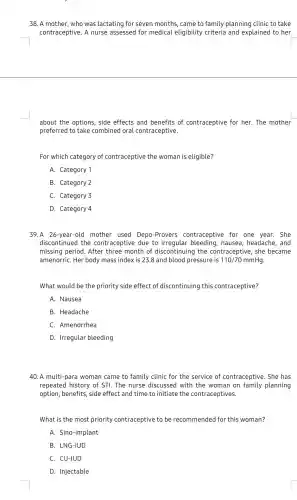 38. A mother, who was lactating for seven months, came to family planning clinic to take
contraceptive. A nurse assessed for medical eligibility criteria and explained to her
about the options, side effects and benefits of contraceptive for her . The mother
preferred to take combined oral contraceptive.
For which category of contraceptive the woman is eligible?
A. Category 1
B. Category 2
C. Category 3
D. Category 4
39.A 26-year-old mother used Depo -Provers contraceptive for one year. She
discontinued the contraceptive due to irregular bleeding , nausea, headache, and
missing period. After three month of discontinuing the contraceptive, she became
amenorriC. Her body mass index is 23.8 and blood pressure is 110/70 mmHg.
What would be the priority side effect of discontinuing this contraceptive?
A. Nausea
B. Headache
C. Amenorrhea
D. Irregular bleeding
40. A multi-para woman came to family clinic for the service of contraceptive. She has
repeated history of STI The nurse discussed with the woman on family planning
option, benefits, side effect and time to initiate the contraceptives.
What is the most priority contraceptive to be recommended for this woman?
A. Sino-implant
B. LNG-IUD
C. CU-IUD
D. Injectable