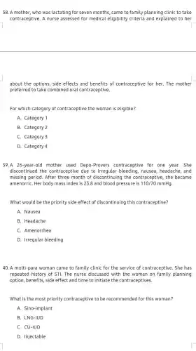 38. A mother, who was lactating for seven months, came to family planning clinic to take
contraceptive. A nurse assessed for medical eligibility criteria and explained to her
about the options, side effects and benefits of contraceptive for her . The mother
preferred to take combinec I oral contraceptive.
For which category of contraceptive the woman is eligible?
A. Category 1
B. Category 2
C. Category 3
D. Category 4
39.A 26-year-old mother used Depo -Provers contraceptive for one year. She
discontinued the contraceptive due to irregular bleeding , nausea, headache, and
missing period. After three month of discontinuing the contraceptive, she became
amenorriC. Her body mass index is 238 and blood pressure is 110/70mmHg
What would be the priority side effect of discontinuing this contraceptive?
A. Nausea
B. Headache
C. Amenorrhea
D. Irregular bleeding
40. A multi-para woman came to family clinic for the service of contraceptive. She has
repeated history of STI The nurse discussed with the woman on family planning
option, benefits, side effect and time to initiate the contraceptives.
What is the most priority contraceptive to be recommended for this woman?
A. Sino-implant
B. LNG-lUD
C. CU-IUD
D. Injectable