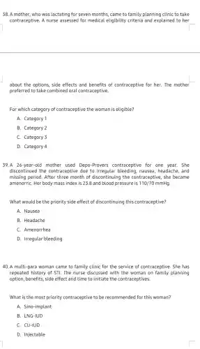 38. A mother, who was lactating for seven months, came to family planning clinic to take
contraceptive. A nurse assessed for medical eligibility criteria and explained to her
about the options, side effects and benefits of contraceptive for her . The mother
preferred to take combined oral contraceptive.
For which category of contraceptive the woman is eligible?
A. Category 1
B. Category 2
C. Category 3
D. Category 4
39.A 26-year-old mother used Depo -Provers contraceptive for one year. She
discontinued the contraceptive due to irregular bleeding , nausea, headache, and
missing period. After three month of discontinuing the contraceptive, she became
amenorriC. Her body mass index is 238 and blood pressure is 110/70mmHg
What would be the priority side effect of discontinuing this contraceptive?
A. Nausea
B. Headache
C. Amenorrhea
D. Irregular bleeding
40. A multi-para woman came to family clinic for the service of contraceptive. She has
repeated history of STI. The nurse discussed with the woman on family planning
option, benefits, side effect and time to initiate the contraceptives.
What is the most priority contraceptive to be recommended for this woman?
A. Sino-implant
B. LNG-IUD
C. CU-IUD
D. Injectable