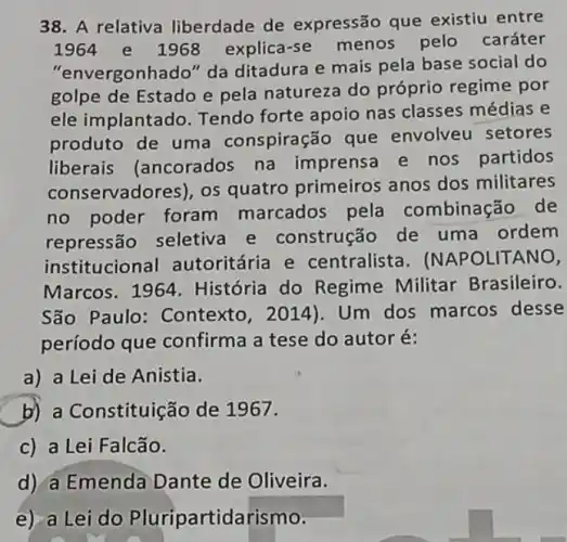 38. A relativa liberdade de expressão que existiu entre
1964 e 1968 explica-se menos pelo caráter
"envergonhado" da ditadura e mais pela base social do
golpe de Estado e pela natureza do próprio regime por
ele implantado Tendo forte apoio nas classes médias e
produto de uma conspiração que envolveu setores
liberais (ancorados na imprensa e nos partidos
conservadores), os quatro primeiros anos dos militares
no poder foram marcados pela combinação de
repressão seletiva e construção de uma ordem
institucional autoritária e centralista . (NAPOLITANO,
Marcos. 1964 História do Regime Militar Brasileiro.
São Paulo : Contexto, 2014). Um dos marcos desse
período que confirma a tese do autoré:
a) a Lei de Anistia.
b) a Constituição de 1967.
c) a Lei Falcão.
d) a Emenda Dante de Oliveira.
e) a Lei do Pluripartidarismo.