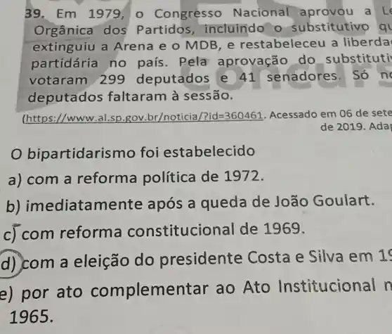 39. Em 1979,0 Congresso Nacional aprovou a Le
Orgânica dos Partidos incluindo o substitutive
extinguiu a Arena e o MDB,e restabelece a liberda
partidária no país . Pela aprovação do substituti
votaram 299 deputados e 41 senadores . Só n
deputados faltaram à sessão.
(https://www ,al.sp.gov .br/noticia/ ?id=360461 Acessado em 06 de sete
de 2019. Ada
bipartidarismo foi estabelecido
a) com a reforma política de 1972.
b)imediatamente após a queda de João Goulart.
c) com reforma constitucional de 1969.
d) com a eleição do presidente Costa e Silva em 1
e) por ato complementar ao Ato Institucional n
1965.