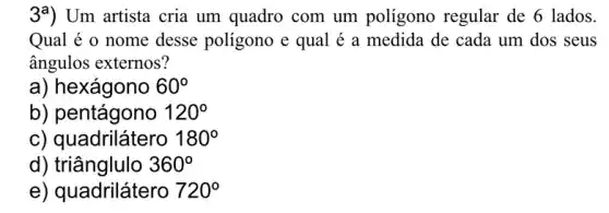 39) Um artista cria um quadro com um polígono regular de 6 lados.
Qual é o nome desse poligono e qual é a medida de cada um dos seus
ângulos externos?
a) hexágono 60^circ 
b) pentágono 120^circ 
c) quadrilátero 180^circ 
d)triânglulo 360^circ 
e) quadrilátero 720^circ