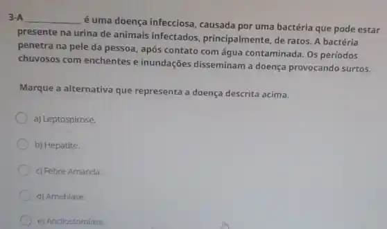 3-A __
é uma doença infecciosa causada por uma bactéria que pode estar
presente na urina de animais infectados principalmente, de ratos. A bactéria
penetra na pele da pessoa, após contato com água contaminada. Os períodos
chuvosos com enchentes e inundações disseminam a doenca provocando surtos.
Marque a alternativa que representa a doença descrita acima.
a) Leptospirose.
b) Hepatite.
c) Febre Amarela.
d) Amebíase.
e) Ancilostomíase.