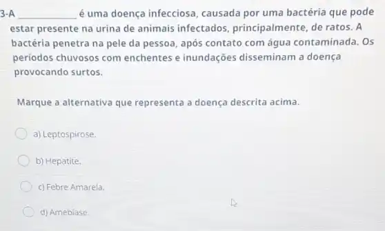 3-A __ é uma doença infecciosa, causada por uma bactéria que pode
estar presente na urina de animais infectados principalmente, de ratos. A
bactéria penetra na pele da pessoa, após contato com água contaminada . Os
períodos chuvosos com enchentes e inundações disseminam a doença
provocando surtos.
Marque a alternativa que representa a doença descrita acima.
a) Leptospirose.
b) Hepatite.
c) Febre Amarela.
d) Amebíase.