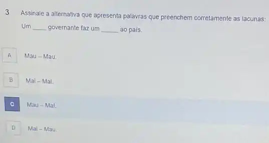 3
Assinale a alternativa que apresenta palavras que preenchem corretamente as lacunas:
Um __ governante faz um __ ao pais.
A A
Mau - Mau.
B
Mal - Mal.
C .
Mau - Mal.
D
Mal - Mau.