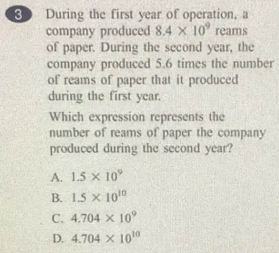 3
During the first year of operation, a
company produced 8.4times 10^9 reams
of paper.During the second year,the
company produced 5.6 times the number
of reams of paper that it produced
during the first year.
Which expression represents the
number of reams of paper the company
produced during the second year?
1.5times 10^9
B 1.5times 10^10
4.704times 10^9
D. 4.704times 10^10