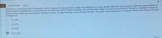 3
Histamine is a substance that is released by cells in response to injury, Infection stings, and materials that cause allerge responses, such as pollen. Histamine causes dilation of
vessels and swelling due to accumulation of fluid in the tissues.People sometimes take anthistamine drugs to counter
having a mass of 385 mg is composed of 208 mg of carbon, 31 mg of hydrogen and 146 mg of nitrogen. The molar mass of histamine is
111g/mol What is the molecular formula
of histamine?
Multiple Choice 1 point