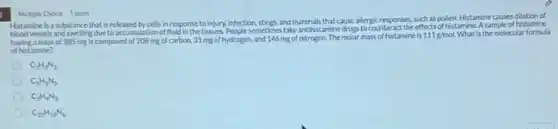 3
Histamine is a substance that is released by cells in response to injury, infection stings, and materials that cause a
as pollen. Histamine causes dilation of
blood vessels and swelling due to accumulation of fluid in the tissues. People sometimes take anthistamine drugs to counter
a mass of 385 mg is composed of 208 mg of carbon, 31 mg of hydrogen, and 146 mg of nitrogen The molar mass of histamine is
111g/mol What is the molecular formula
of histamine?
Multiple Choice 1 point