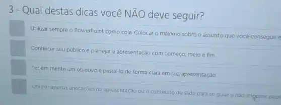 3-Qual destas dicas você NÃO deve seguir?
Utilizar sempre o PowerPoint como cola. Colocar 0 máximo sobre o assunto que você conseguire
Conhecer seu público e planejar a apresentação com começo, meio e fim.
Ter em mente um objetivo e passá-lo de forma clara em sua apresentação.
Utilizar apenas anotaçóes na apresentação
ou o conteúdo do
slide para se guiar e nào impgmir pape