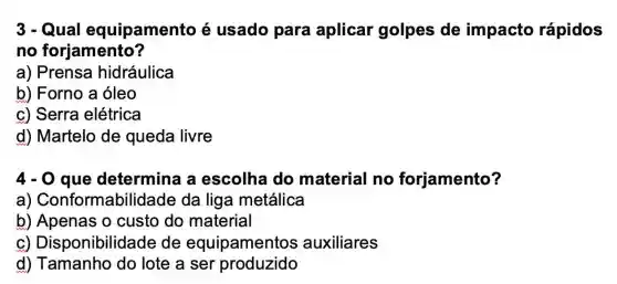 3-Qual equipamento é usado para aplicar golpes de impacto rápidos
no forjamento?
a) Prensa hidráulica
b) Forno a óleo
c) Serra elétrica
d) Martelo de queda livre
4-0 que determina a escolha do material no forjamento?
a)Conformabilidade da liga metálica
b) Apenas o custo do material
C)Disponibilidad e de equipamentos auxiliares
d) Tamanho do lote a ser produzido