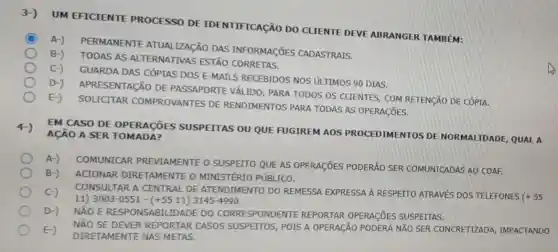 3-)
UM EFICIENTE PROCESSO DE IDENTIFICAção DO CLIENTE DEVE ABRANGER TAMBÉM:
C A-)
PERMANENTE ATUALIZACÃO DAS INFORMAGõES CADASTRAIS.
B-)
TODAS AS ALTERNATIVAS ESTÃO
C-)
GUARDA DAS CÓPIAS DOS E-MAILS RECEBIDOS NOS ULTIMOS 90 DIAS.
D-)
APRESENTACÃO DE PASSAPORTE VÁLIDO PARA TODOS OS CLIENTES, COM RETENCÃO DE CÓPIA.
E-)
SOLICITAR COMPROVANTES DE RENDIMENTOS PARA TODAS AS OPERAGõES.
4-)
ACÃO A SER TOMA DA?
EM CASO DE OPERACOES SUSPEITAS OU QUE FUGIREM AOS PROCEDIMENTOS DE NORMALIDADE, QUALA
A-)
COMUNICAR PREVIAMENTE O SUSPETTO QUE AS OPERAGIES PODERÃO SER COMUNICADAS AO COAF.
B-) ACIONAR DIRE TAMEN TE O MINISTÉRIO PÓBLICO.
C-) CONS ULTAR A CENTRAL DE ATENDIMENTO DO REMESSA EXPRESSA A RESPETTO ATRAVES DOS TELEFONES
(+55 11) 3003-0551-(+5511)3145-4990
D-)
NÃO É RESPO NSAB ILIDADE DO CORRES PONDENTE REPORTAR OPERAGõES SUSPEITAS.
E-) NÃO S E DEVE REP ORTAR C ASOS SUSPETTOS, POIS A OPERAção PODERÁ NãO SER CONCRETIZADA IMPACTANDO
DIRE TAME NTE NA S METAS.