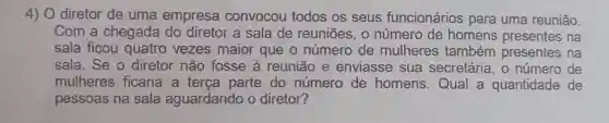 4) 0 diretor de uma empresa convocou todos os seus funcionários para uma reunião.
Com a chegada do diretor a sala de reuniōes, 0 número de homens presentes na
sala ficou quatro vezes maior que o número de mulheres também presentes na
sala. Se o diretor não fosse à reunião e enviasse sua secretária , o número de
mulheres ficaria a terça parte do número de homens Qual a quantidade de
pessoas na sala aguardando o diretor?