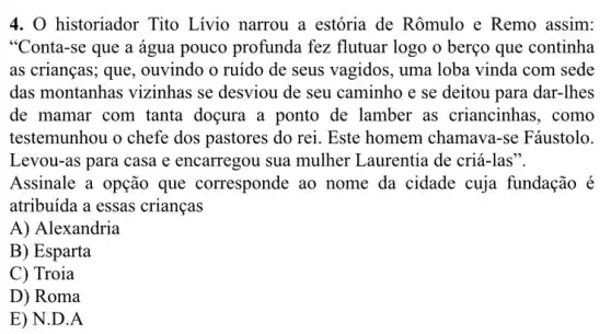 4. 0 historiador Tito Lívio narrou a estória de Rômulo e Remo assim:
"Conta-se que a água pouco profunda fez flutuar logo o berço que continha
as crianças; que , ouvindo o ruído de seus vagidos, uma loba vinda com sede
das montanhas vizinhas se desviou de seu caminho e se deitou para dar-lhes
de mamar com tanta doçura a ponto de lamber as criancinhas , como
testemunhou o chefe dos pastores do rei.Este homem chamava -se Fáustolo.
Levou-as para casa e encarregou sua mulher Laurentia de criá-las".
Assinale a opção que corresponde ao nome da cidade cuja fundação é
atribuída a essas crianças
A) Alexandria
B) Esparta
C) Troia
D) Roma
E) N.D.A