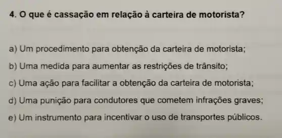 4. 0 que é cassação em relacão à carteira de motorista?
a) Um procedimento para obtenção da carteira de motorista;
b) Uma medida para aumentar as restrições de trânsito:
c) Uma ação para facilitar a obtenção da carteira de motorista;
d) Uma punição para condutores que cometem infrações graves;
e) Um instrumento para incentivar o uso de transportes públicos.