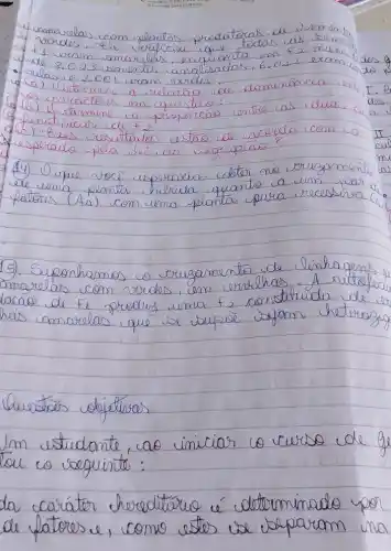 4. amarelas com slementas produticas de somente ferdas. ele urtificar que todas as bermens. 1 e 2.023 bomerses analisadas. 6.022 erom 2 dos 8.023 bomerses analisadas. 6.022 erom 2105
(a) 1.110 tomomis a velacos de dominimacia an 1. 8 (a) 1.110 tomomis em quistos:
(b) 1.110 cacelives em quistos:
(c) 1.110 cientios a preparocio entre as iduas dos
(c) esses resultados estao de acordo com co esperado pela lei da segregacio?
(4) 1) O que voce esperacies obter no eruzamente de uma planta helicida quanto a um por a patores (ha) com uma planta pura recessiva (i)
15). Suponhamos o eruzamento de linhagens amarelas com vurdes, em errichas. A autosfer laca de F_(2) produg uma t_(2) constitulda de es has amarelas que se buspee sejam heterosig
Questar objetivos
Im estudante, cao iniciar co curso de ge tou co seguinte:
da caríter hereditario é determinado por de platores e, como estes se vaparam una