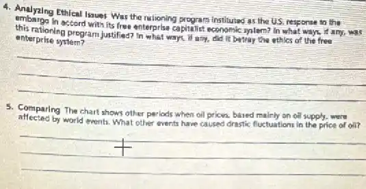 4. Andyzing Ethical Issues War the rationing program instituted as the US, response to the
accord with its free enterprise capitalist economic syslem? In what ways, if any,was
enterprise system?	ways, if any, did it betray the ethles of the free
__
5. Comparing The chart shows other periods when oil prices, based mainly on oil supply, were
affected by world events. What other events have caused drestic fuctuations in the price of oil?
__