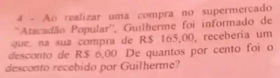 4. Ao realizar uma compra no supermercado
"Atacadão Popular".Guilherme foi informado de
que,na sua compra de R 165,00
receberia um
desconto de RS6,00
De quantos por cento foi o
desconto recebido por Guilherme?