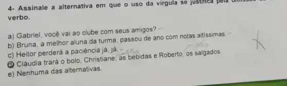 4- Assinale a alternativa em que o uso da virgula se Justilica pera
verbo.
a) Gabriel , você vai ao clube com seus amigos? -
b) Bruna, a melhor aluna da turma , passou de ano com notas altissimas.-
c) Heitor perderá a paciência já, já.-
(1) Cláudia trará o bolo Christiane, as bebidas e Roberto, os salgados.
e) Nenhuma das alternativas.