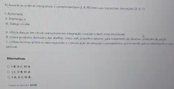 4) Associe as práticas integrativas e complementares (1,11,111) com suas respectivas descriçōes (A, B, C):
I. Apiterapia
II. Arteterapi.a
III. Dança circular.
A. Utiliza danças em circulo para promover integração, conexão e bem -estar emocional.
B. Utiliza produtos derivados das abelhas, como mel, própolis e veneno para tratamento de diversas condições de saúde.
C. Utiliza técnicas artísticas para expressão e comunicação de emoções e pensamentos, promovendo autoconhecimento e cresc
pessoal.
Alternativas:
I-B; II-C; III -A.
I-C; II-B; III A.
I-A; II-C; III-B