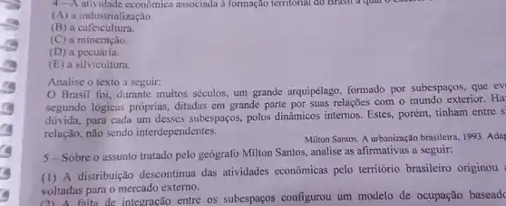 4- A atividade economica associada à formação territorial do Brasil a qual
(A) a industrialização.
(B) a cafeicultura.
(C) a mineração.
(D) a pecuária.
(E) a silvicultura.
Analise o texto a seguir:
Brasil foi, durante muitos séculos, um grande arquipélago, formado por subespaços, que ev
segundo lógicas próprias ditadas em grande parte por suas relações com o mundo exterior. Ha
dúvida, para cada um desses subespaços, polos dinâmicos internos. Estes., porém, tinham entre s
relação, não sendo interdependentes.
Milton Santos. A urbanização brasileira, 1993. Ada
5-Sobre o assunto tratado pelo geógrafo Milton Santos, analise as afirmativas a seguir:
(1) A distribuição descontinua das atividades econômicas pelo território brasileiro originou
voltadas para o mercado externo.
voltad falta de integracão entre os subespaços configurou um modelo de ocupação baseade