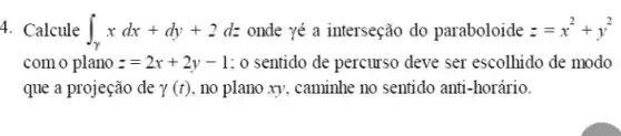 4. Calcule int _(gamma )xdx+dy+2dz onde yé a interseção do paraboloide z=x^2+y^2
com o plano z=2x+2y-1 : 0 sentido de percurso deve ser escolhido de modo
que a projeção de gamma (t) , no plano xy, caminhe no sentido anti-horário.