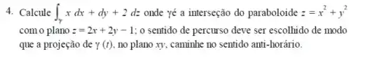 4. Calcule int _(gamma )xdx+dy+2dz onde yé a interseção do paraboloide z=x^2+y^2
com o plano z=2x+2y-1 ; o sentido de percurso deve ser escolhido de modo
que a projeção de gamma (t) , no plano xy, caminhe no sentido anti-horário.