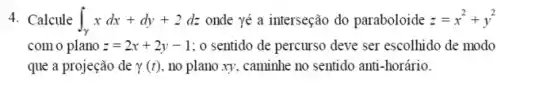 4. Calcule int _(gamma )xdx+dy+2dz onde yé a interseção do paraboloide z=x^2+y^2
com o plano z=2x+2y-1 : 0 sentido de percurso deve ser escolhido de modo
que a projeção de gamma (t) no plano xy, caminhe no sentido anti-horário.