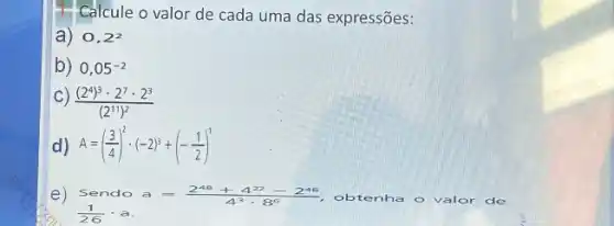 4. Calcule o valor de cada uma das expressões:
a) 0,2^2
b) 0,05^-2
C) ((2^4)^3cdot 2^7cdot 2^3)/((2^11))^(2)
1) A=((3)/(4))^2cdot (-2)^3+(-(1)/(2))^1
e) Sendoa=(2^48+4^22-2^46)/(4^3)cdot 8^(6)	- valor de
(1)/(26)cdot a