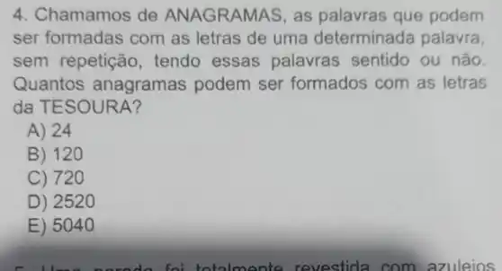 4. Chamamos de ANAGRAMAS, as palavras que podem
ser formadas com as letras de uma determinada palavra
sem repetição tendo essas palavras sentido ou não.
Quantos anagramas podem ser formados com as letras
da TESOURA?
A) 24
B) 120
C) 720
D) 252 o
E) 5040