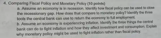 4. Comparing Fiscal Policy and Monetary Policy (10 points)
a. Assume an economy is in recession. Identify how fiscal policy can be used to close
the recessionary gap. How does that compare to monetary policy? Identify the three
tools the central bank can use to return the economy to full employment.
b. Assume an economy is experiencing inflation . Identify the three things the central
bank can do to fight inflation and how they affect investment and consumption. Explain
why monetary policy might be used to fight inflation rather than fiscal policy.