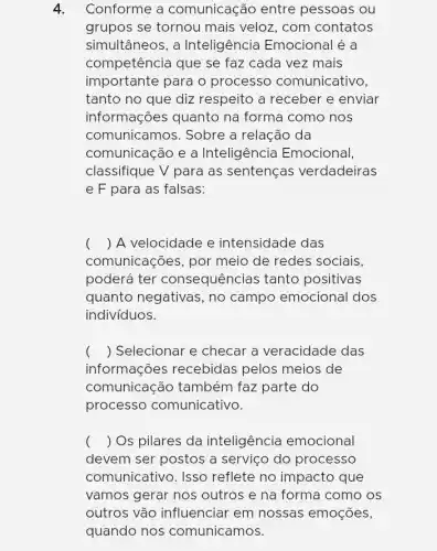 4. Conforme a comunicação entre pessoas ou
grupos se tornou mais veloz, com contatos
simultâneos, a Inteligência Emocional é a
competência que se faz cada vez mais
importante para o processo comunicativo,
tanto no que diz respeito a receber e enviar
informações quanto na forma como nos
comunicamos. Sobre a relação da
comunicação e a Inteligência Emocional,
classifique V para as sentenças verdadeiras
e F para as falsas:
() A velocidade e intensidade das
comunicações, por meio de redes sociais,
poderá ter consequências tanto positivas
quanto negativas, no campo emocional dos
indivíduos.
() Selecionar e checar a veracidade das
informações recebidas pelos meios de
comunicação também faz parte do
processo comunicativo.
() Os pilares da inteligência emocional
devem ser postos a serviço do processo
comunicativo. Isso reflete no impacto , que