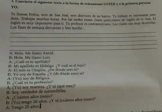 4. Convierte el siguiente texto a la forma de tratamiento USTED y a la primera persona
YO:
Te llamas Felisa,eres de San José eres directora de un banco. Tu trabajo es interesante pero
duro. Trabajas muchas horas . Por las tardes tienes clases particulares de inglés en tu casa.. El
inglés es muy importante para ti.Tu profesor es norteamerican o. Las clases son muy divertidas.
Los fines de semana descansas y lees mucho. __
__
A: Hola. Me llamo Astrid.
B: Hola. Me llamo Luis.
A: ¿Cuál es tu apellido?
B: Mi apellido es Hidalgo. ¿Y cuál es el tuyo?
A: El mío es Chaplin. ¿De dónde eres tú?
B: Yo soy de España.¿Y (de dónde eres) tú?
A: (Yo) soy de Bélgica.
B: ¿Cuál es tu profesión?
A: (Yo)soy maestra. ¿Y tú (qué eres)?
B: Soy vendedor de automóbiles.
A: ¿Cuántos años tienes?
B: (Yo)
tengo 28 años ¿Y tú (cuántos años tienes)?
A: Tengo 25 años.