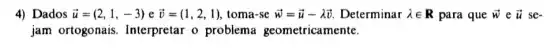 4) Dados overrightarrow (u)=(2,1,-3)eoverrightarrow (v)=(1,2,1) toma-se overrightarrow (w)=overrightarrow (u)-lambda overrightarrow (v) Determinar lambda in R para que overrightarrow (w)eoverrightarrow (u) se-
jam ortogonais Interpretar o problema geometricamente.