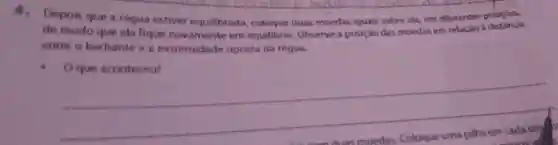 4. Depon que a requa estiver equilibrada cologue duas moedas iquais sobre ela, em diferentes posicoes.
de modo que ela fique nowamente em equilibrio Observe a posicilo das moedas em relacao distancia
entre o barbante e a extremidade oposta da requa
Oque aconteceu?
__