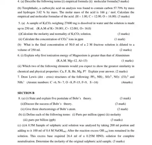 4. (a) Describe the following terms:(i)empirical formula (ii)molecular formula(3 marks)
(b) Terephthalic, a carboxylic acid on analysis was found to contain carbon 57.79%  by mass
and hydrogen 3.62%  by mass. The molar mass of the acid is 166g/mol Calculate the
empirical and molecular formulae of the acid. (H=1.00,C=12.00,O=16.00) (3 marks)
5. (a) A sample of K_(2)CO_(3) weighing 27600 mg is dissolved in water and the solution is made
up to 250 ml . (R.A.M of K=39.001,C=12.001,O=16.0)
(i)Calculate the molarity and normality of K_(2)CO_(3) solution.
(3 marks)
(ii) Calculate the concentration of CO_(3)^2- ions in ppm
(1 mark)
(b) What is the final concentration of 50.0 ml of a 2 M fructose solution is diluted to a
volume of 250 ml.
(2 marks)
6. (i) Explain why first ionization energy of Magnesium is greater than that of Aluminium
(R.A.M.M.Mg=12,Al=13)
(1 marks)
(ii) Which two of the following elements would you expect to show the greatest similarity in
chemical and physical properties: Ca,F,B,He,Mg,P ? Explain your answer. (2 marks)
7. Draw Lewis (dot - cross) structures of the following: PF_(3),NH_(2),SO_(3)^2-,NO_(3)^-,CO_(3)^2- and
NH_(4)^+ (Atomic numbers: C=6,N=7,O=8,P=15,F=9, S=16)
(4marks)
SECTION B
8. (a) (i) State and explain five postulate of Bohr's theory.
(3 mark)
(ii)Discuss the success of Bohr's theory.
(3 mark)
(ii) Give three shortcomings of Bohr 's atom.
(2 mark)
(b) (i) Define each of the following terms:(i) Parts per million (ppm) (ii) molarity
(iii) parts per billion (ppb)
(3 marks)
(c) (i)A 0.5M Sample of sulphuric acid solution was analysed by taking 200 ml portion and
adding to it 100 ml of 0.4MNaOH_((aq)) After the reaction excess OH_((aq)) ions remained in the
solution. This excess base required 26.4 ml of a 0.25M HNO_(3) solution for complete