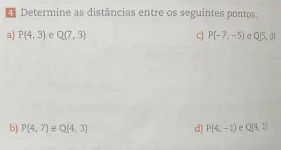 4 Determine as distâncias entre os seguintes pontos:
a) P(4,3) e Q(7,3)
c) P(-7,-5) e Q(5,0)
b) P(4,7) e Q(4,3)
d) P(4,-1) e Q(4,1)