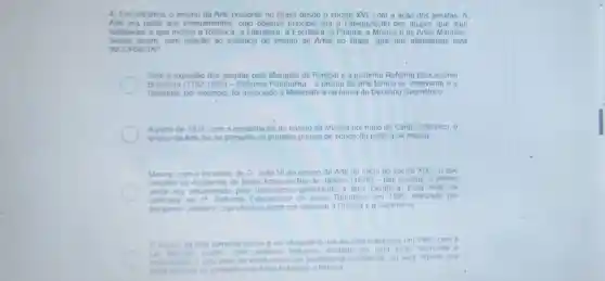 4) Encontramos o ensino da Arte presente no Brasil desde o século XVI, com a ação dos jesuitas. A.
Arte era parte dos ensinamentos, cujo objetivo principal era a catequização dos grupos que aqui
habitavam e que inclui a Retórica, a Literatura,a Escultura, a Pintura a Música e as Artes Manuais
Sendo assim, com relação ao histórico do ensino de Artes no Brasil, qual das alternativas está
INCORRETA?
Com a expulsão dos jesuitas pelo Marquês de Pombal e a posterior Reforma Educacional
Brasileira 1792-1800) - Reforma Pombalina - 0 ensino da Arte tornou-se irrelevante eo
Desenho, por exemplo foi associado à Matemática na forma de Desenho Geométrico:
A partir de 1931, com a implantação do ensino da Música por meio do Canto Orfeônico, o
ensino da Arte fez se presente no primeiro projeto de educaçã pública de massa
mo com o incentivo de D. João VI ao ensino da Arte no inicio do século XIX - o que
resultou na Academia de Belas Artes do Rio de Janeiro (1826)- has escolas, o ensino
anda era influenciado pelo Iluminismo priorizando a area cientifica Essa visão foi
ratificada na 1^2 Reforma Educacional do Brasil República em 1890 realizada por
Benjamin Constant, cujo objetivo ainda era valorizar a Ciência e Geometria
Oensino da Arte somente passa a ser obrigatóno nas escolas brasileiras em 1990, com a
Lei 5692190 porem com conteudo reduzido fundado em uma visao tecnicista e
entendendo o educ ador de Artes como um profissional polivalente ou seja aquele que
deve dominar os conteudos de Artes Plasticas e Musica