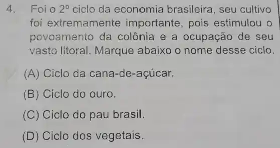 4. Foi o 2^circ  ciclo da economia brasileira seu cultivo
foi extremamente importante , pois estimulou o
povoamento da colônia e a ocupação de seu
vasto litoral Marque abaixo o nome desse ciclo.
(A) Ciclo da cana-de -acúcar.
(B) Ciclo do ouro.
(C) Ciclo do pau brasil.
(D) Ciclo dos vegetais.