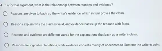 4. In a formal argument,what is the relationship between reasons and evidence?
Reasons are given to back up the writer's evidence, which in turn proves the claim.
Reasons explain why the claim is valid, and evidence backs up the reasons with facts.
Reasons and evidence are different words for the explanations that back up a writer's claim.
Reasons are logical explanations while evidence consists mainly of anecdotes to illustrate the writer's point.