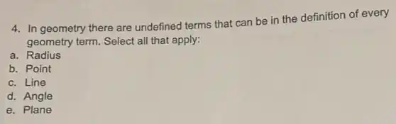 4. In geometry there are undefined terms that can be in the definition of every
geometry term. Select all that apply:
a. Radius
b. Point
c. Line
d. Angle
e. Plane