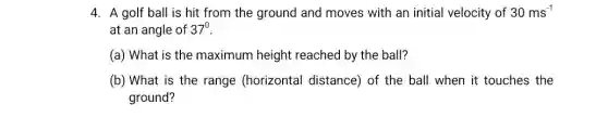 4. A golf ball is hit from the ground and moves with an initial velocity of 30ms^-1
at an angle of 37^0
(a) What is the maximum height reached by the ball?
(b) What is the range (horizontal distance) of the ball when it touches the
ground?