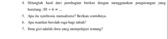 4. Hitunglah hasil dari pembagian berikut dengan menggunakan pengurangan yang
berulang :30div 6=ldots 
5. Apa itu symbiosis mutualisme?Berikan contohnya.
6. Apa manfaat berolah raga bagi tubuh?
7. Ilmu gizi adalah ilmu yang mempelajari tentang?